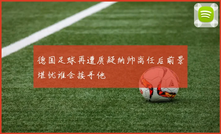德国足球再遭质疑纳帅离任后前景堪忧谁会接手他