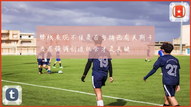 锋线表现不佳是否与梅西有关斯卡洛尼强调创造机会才是关键