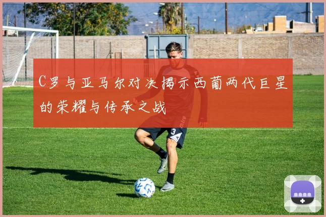 C罗与亚马尔对决揭示西葡两代巨星的荣耀与传承之战