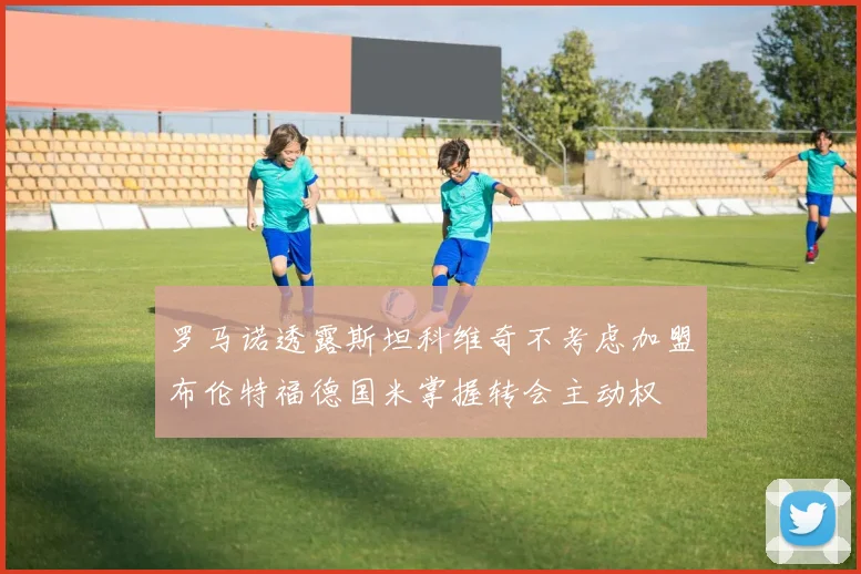 罗马诺透露斯坦科维奇不考虑加盟布伦特福德国米掌握转会主动权