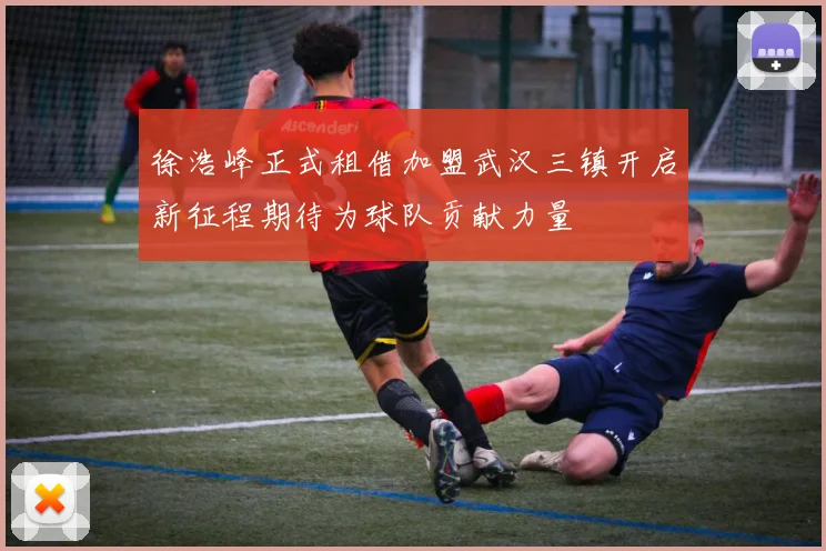 徐浩峰正式租借加盟武汉三镇开启新征程期待为球队贡献力量