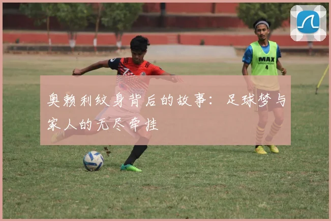 奥赖利纹身背后的故事：足球梦与家人的无尽牵挂