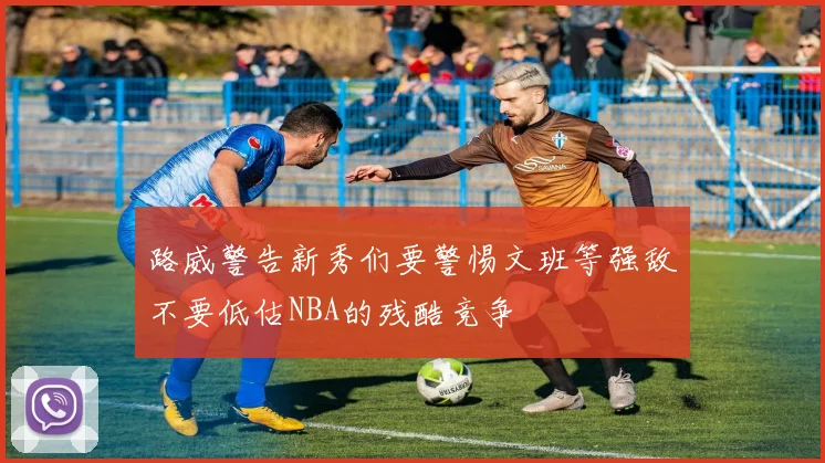 路威警告新秀们要警惕文班等强敌不要低估NBA的残酷竞争