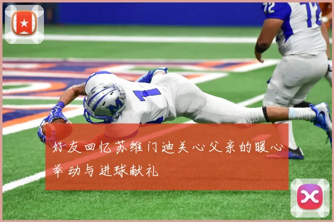 好友回忆苏维门迪关心父亲的暖心举动与进球献礼