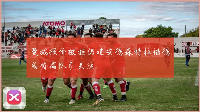 曼城报价被拒仍追安德森特拉福德或将离队引关注