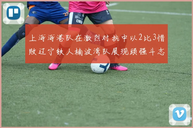 上海海港队在激烈对抗中以2比3惜败辽宁铁人楠波湾队展现顽强斗志
