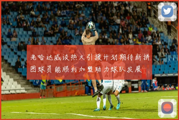 老哈达威谈热火引援计划期待新拼图球员能顺利加盟助力球队发展
