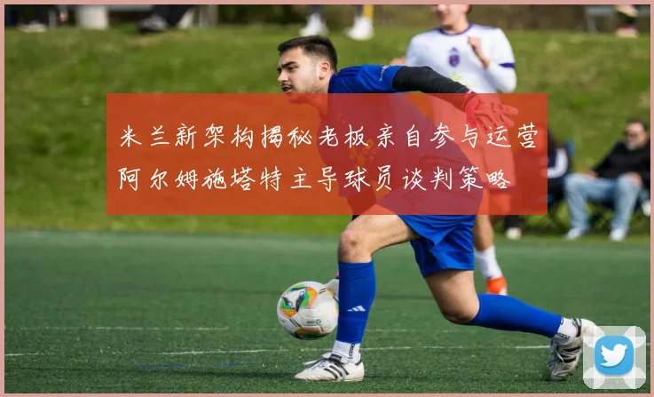 米兰新架构揭秘老板亲自参与运营阿尔姆施塔特主导球员谈判策略